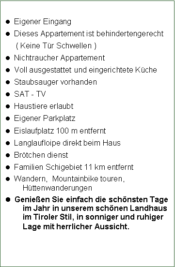 Textfeld:   Eigener Eingang  Dieses Appartement ist behindertengerecht     ( Keine T�r Schwellen )  Nichtraucher Appartement  Voll ausgestattet und eingerichtete K�che  Staubsauger vorhanden  SAT - TV   Haustiere erlaubt  Eigener Parkplatz  Eislaufplatz 100 m entfernt  Langlaufloipe direkt beim Haus  Br�tchen dienst  Familien Schigebiet 11 km entfernt  Wandern,  Mountainbike touren, H�ttenwanderungen  Genie�en Sie einfach die sch�nsten Tage im Jahr in unserem sch�nen Landhaus im Tiroler Stil, in sonniger und ruhiger Lage mit herrlicher Aussicht.