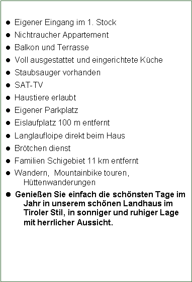 Textfeld:   Eigener Eingang im 1. Stock  Nichtraucher Appartement  Balkon und Terrasse   Voll ausgestattet und eingerichtete K�che  Staubsauger vorhanden  SAT-TV  Haustiere erlaubt  Eigener Parkplatz  Eislaufplatz 100 m entfernt  Langlaufloipe direkt beim Haus  Br�tchen dienst  Familien Schigebiet 11 km entfernt  Wandern,  Mountainbike touren, H�ttenwanderungen  Genie�en Sie einfach die sch�nsten Tage im Jahr in unserem sch�nen Landhaus im Tiroler Stil, in sonniger und ruhiger Lage mit herrlicher Aussicht.